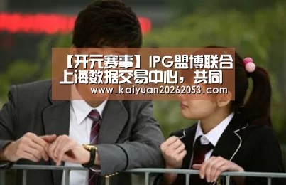 【开元赛事】IPG盟博联合上海数据交易中心,共同解析网络安全新规下的数据业务(图3) 开元赛事