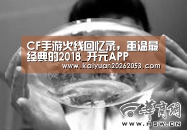 CF手游火线回忆录,重温最经典的2018_开元APP(图1) 开元赛事